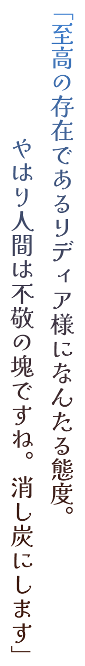 「至高の存在であるリディア様になんたる態度。やはり人間は不敬の塊ですね。消し炭にします」
