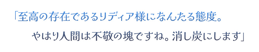 「至高の存在であるリディア様になんたる態度。やはり人間は不敬の塊ですね。消し炭にします」